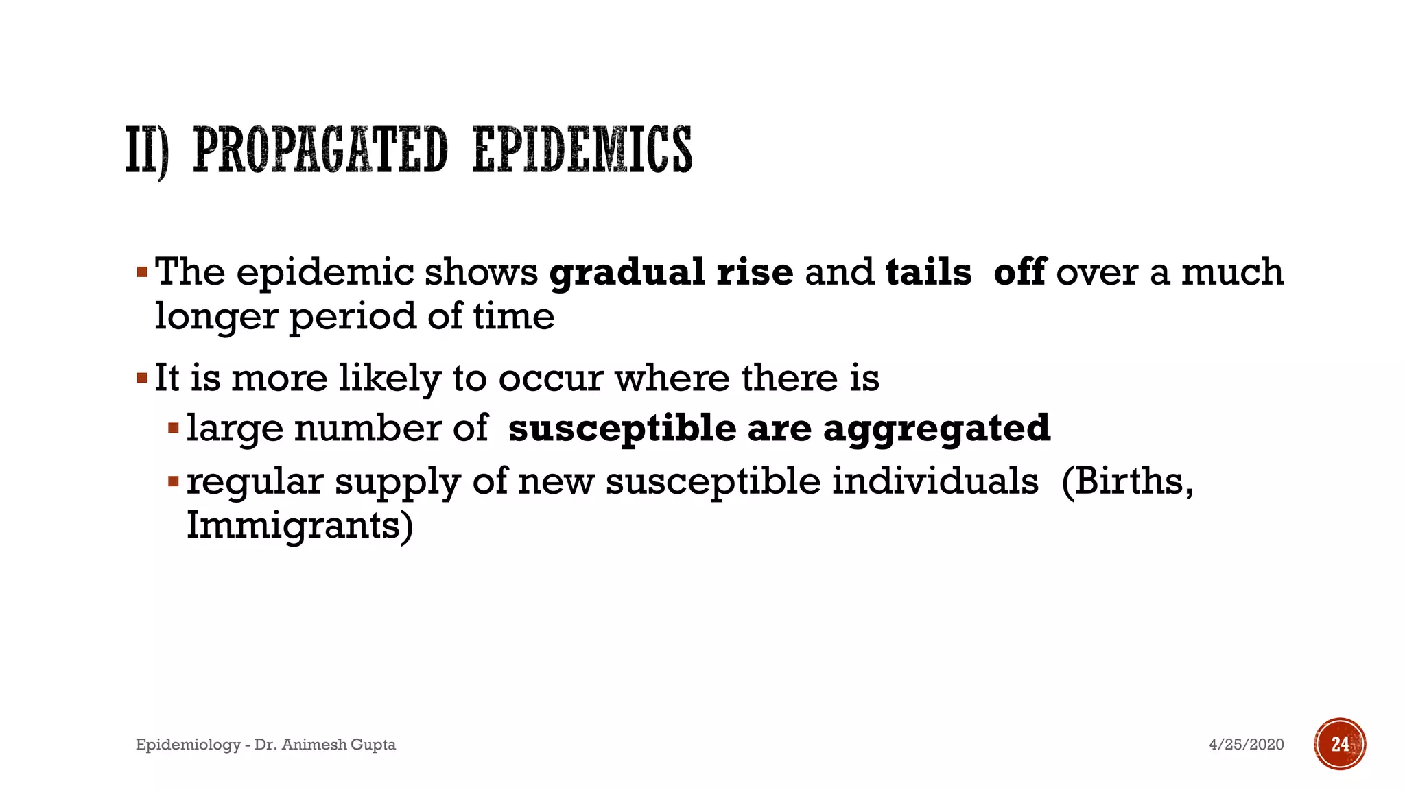 ▪The epidemic shows gradual rise and tails off over a much
longer period of time
▪It is more likely to occur where there is
▪large number of susceptible are aggregated
▪regular supply of new susceptible individuals (Births,
Immigrants)
18
4/25/2020Epidemiology - Dr. Animesh Gupta 24
 