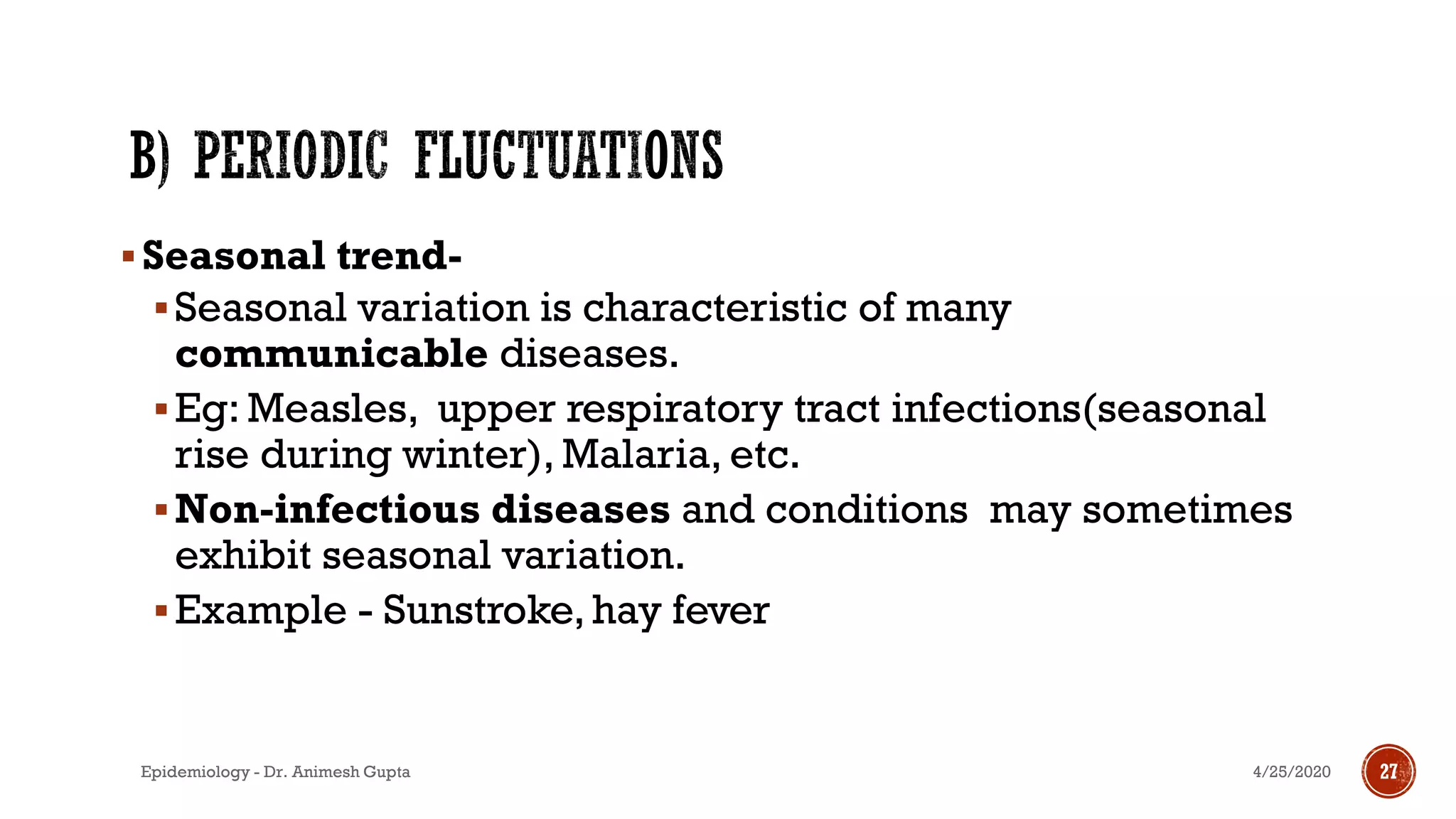 ▪Seasonal trend-
▪Seasonal variation is characteristic of many
communicable diseases.
▪Eg: Measles, upper respiratory tract infections(seasonal
rise during winter), Malaria, etc.
▪Non-infectious diseases and conditions may sometimes
exhibit seasonal variation.
▪Example - Sunstroke, hay fever
21
4/25/2020Epidemiology - Dr. Animesh Gupta 27
 