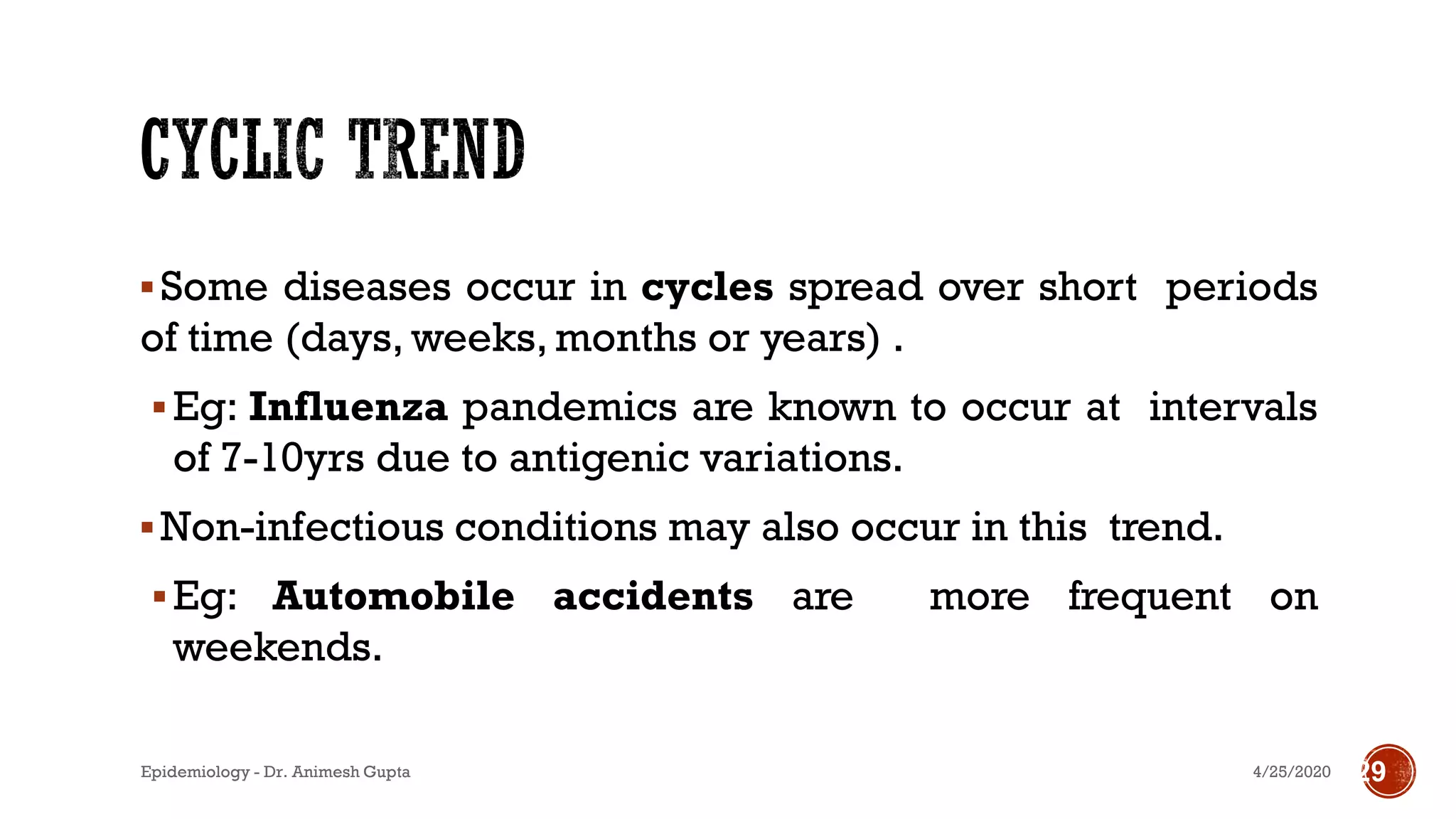 ▪Some diseases occur in cycles spread over short periods
of time (days, weeks, months or years) .
▪Eg: Influenza pandemics are known to occur at intervals
of 7-10yrs due to antigenic variations.
▪Non-infectious conditions may also occur in this trend.
▪Eg: Automobile accidents are more frequent on
weekends.
294/25/2020Epidemiology - Dr. Animesh Gupta
 