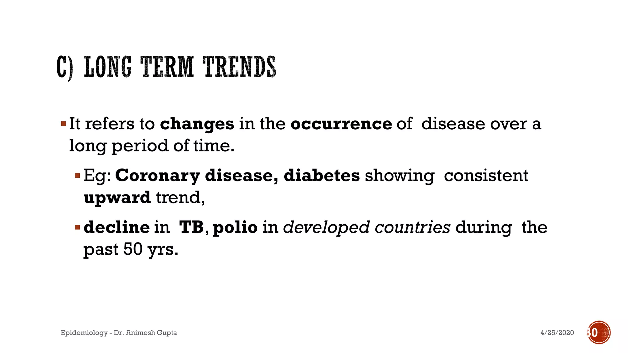 ▪It refers to changes in the occurrence of disease over a
long period of time.
▪Eg: Coronary disease, diabetes showing consistent
upward trend,
▪decline in TB, polio in developed countries during the
past 50 yrs.
4/25/2020Epidemiology - Dr. Animesh Gupta 30
 