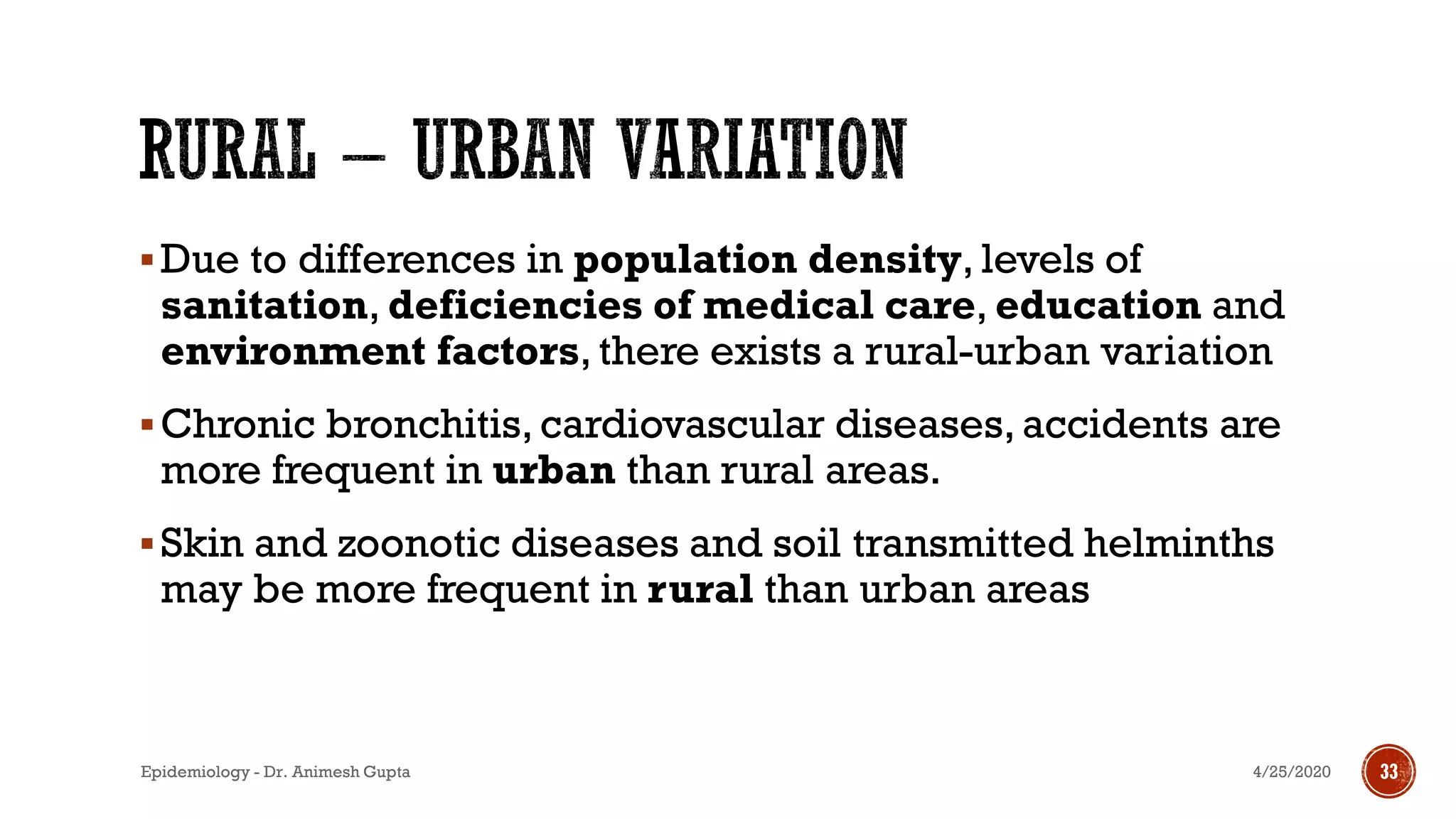 ▪Due to differences in population density, levels of
sanitation, deficiencies of medical care, education and
environment factors, there exists a rural-urban variation
▪Chronic bronchitis, cardiovascular diseases, accidents are
more frequent in urban than rural areas.
▪Skin and zoonotic diseases and soil transmitted helminths
may be more frequent in rural than urban areas
4/25/2020Epidemiology - Dr. Animesh Gupta 33
 