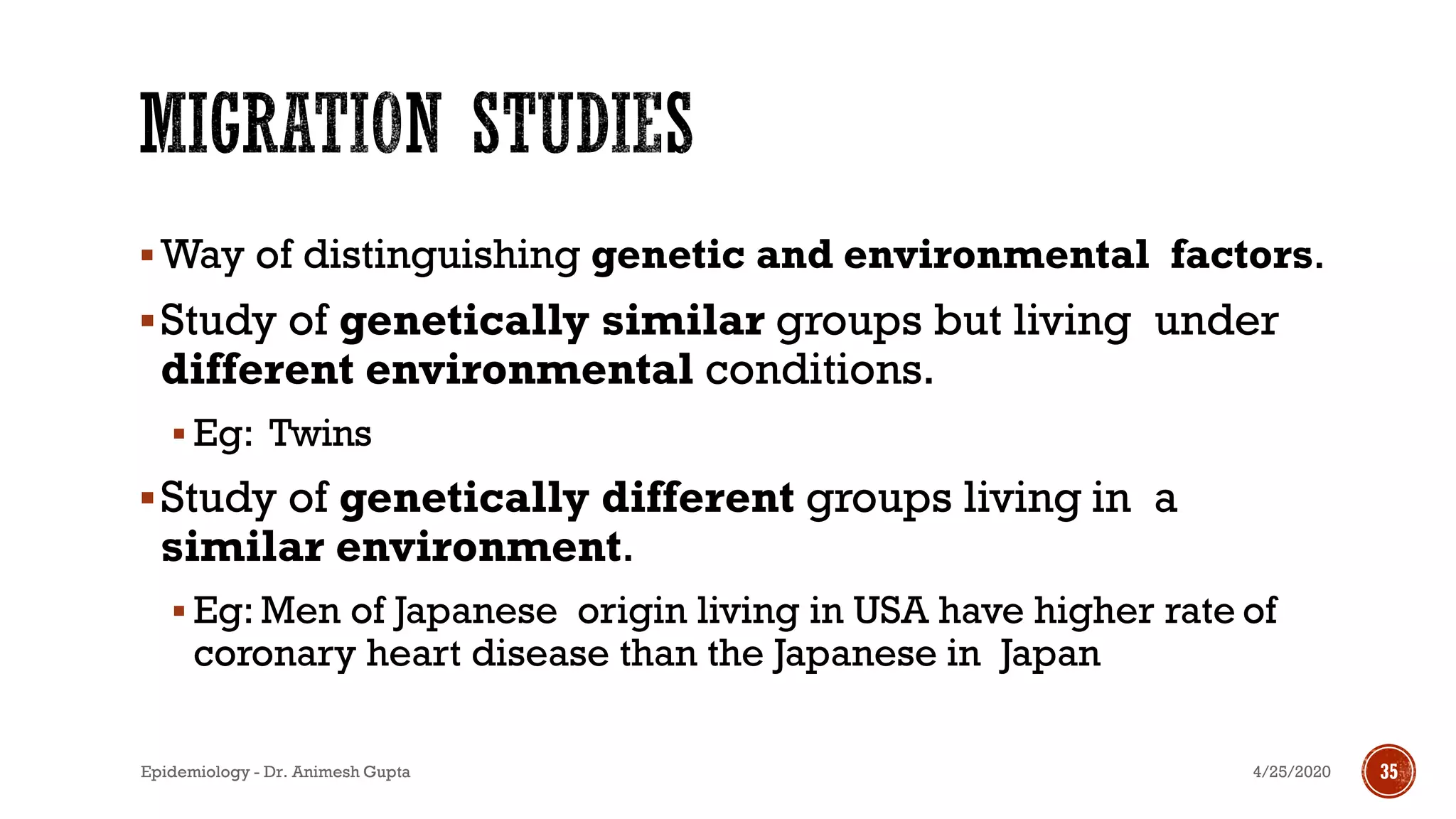 ▪Way of distinguishing genetic and environmental factors.
▪Study of genetically similar groups but living under
different environmental conditions.
▪ Eg: Twins
▪Study of genetically different groups living in a
similar environment.
▪ Eg: Men of Japanese origin living in USA have higher rate of
coronary heart disease than the Japanese in Japan
4/25/2020Epidemiology - Dr. Animesh Gupta 35
 