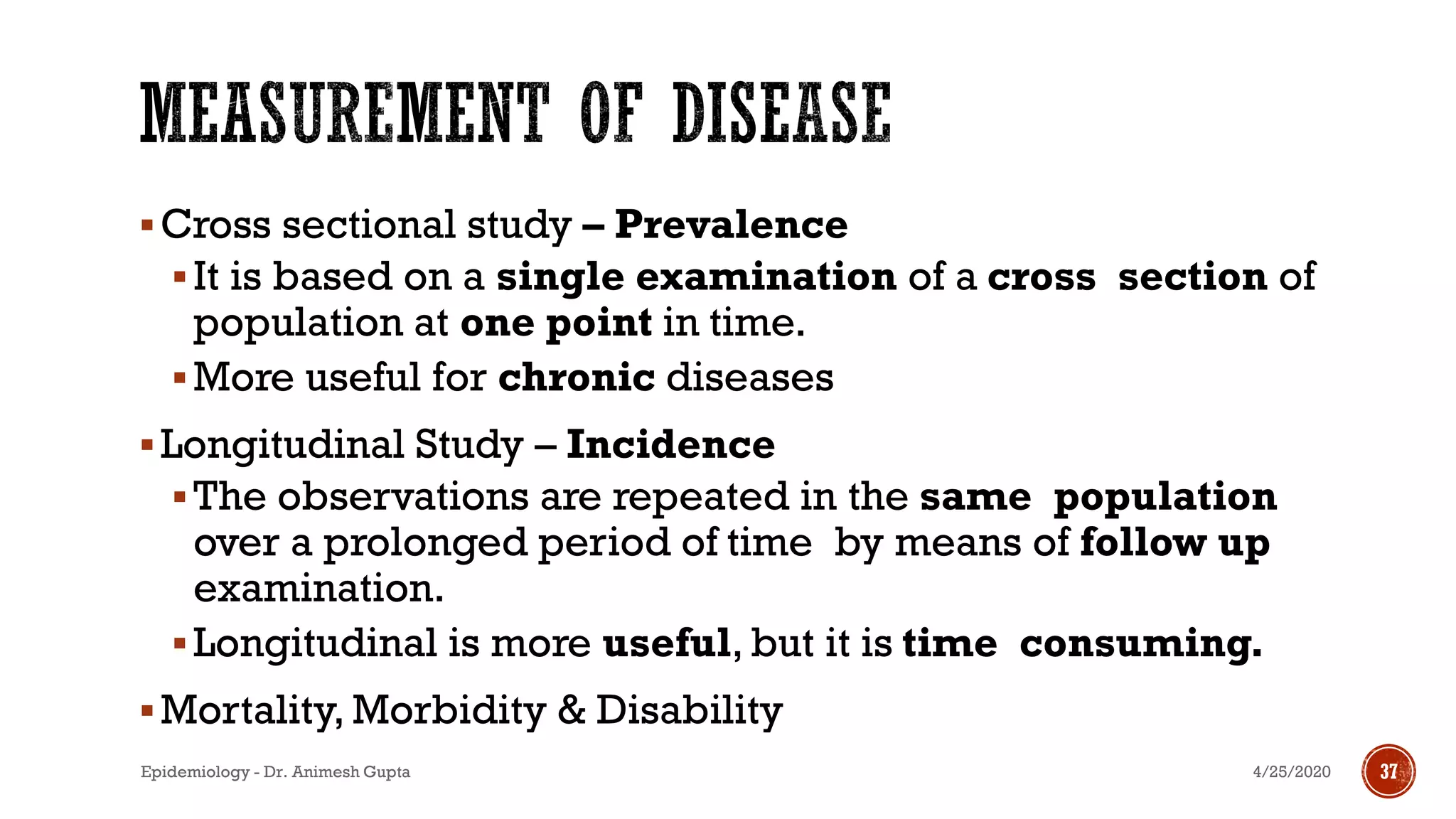 ▪Cross sectional study – Prevalence
▪It is based on a single examination of a cross section of
population at one point in time.
▪More useful for chronic diseases
▪Longitudinal Study – Incidence
▪The observations are repeated in the same population
over a prolonged period of time by means of follow up
examination.
▪Longitudinal is more useful, but it is time consuming.
▪Mortality, Morbidity & Disability
4/25/2020Epidemiology - Dr. Animesh Gupta 37
 