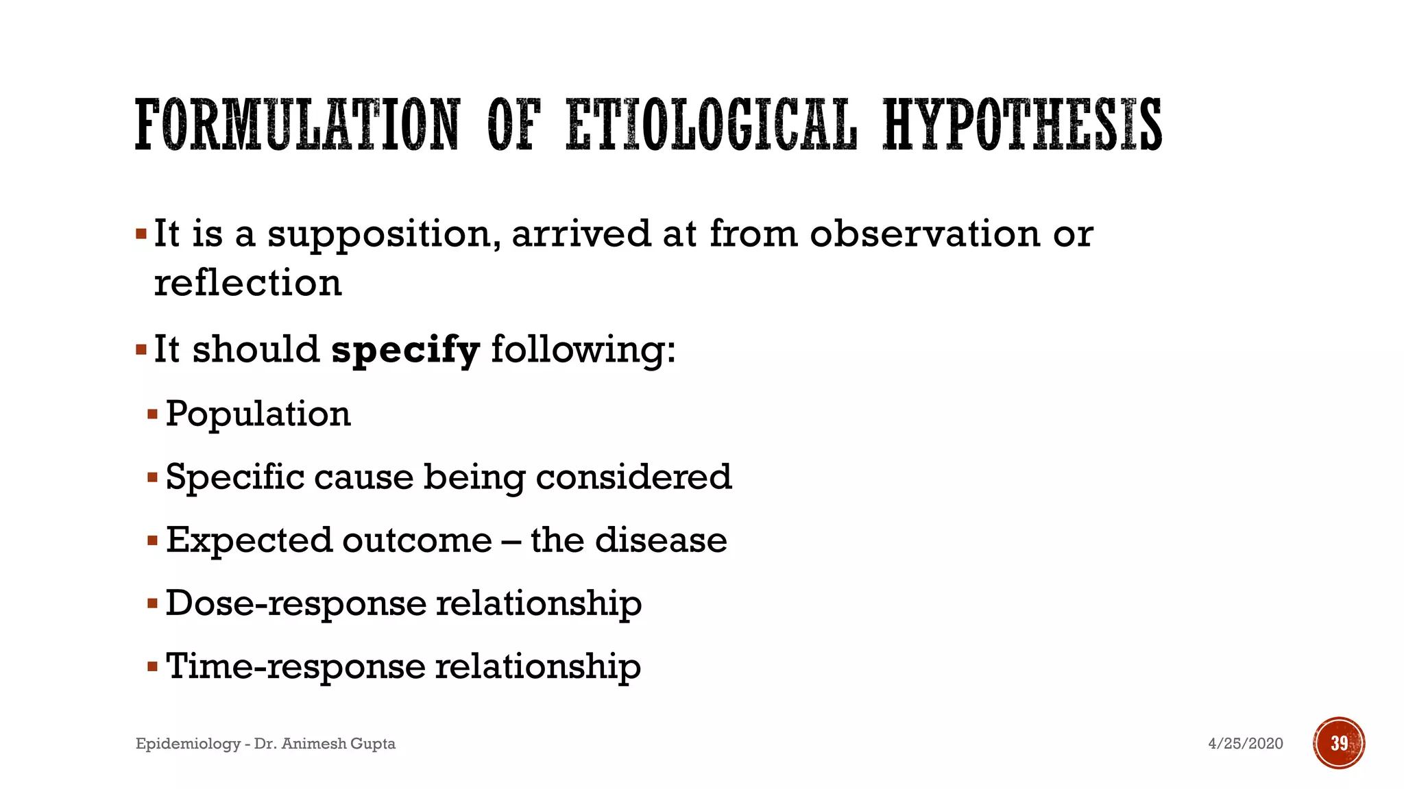 ▪It is a supposition, arrived at from observation or
reflection
▪It should specify following:
▪ Population
▪ Specific cause being considered
▪ Expected outcome – the disease
▪ Dose-response relationship
▪ Time-response relationship
4/25/2020Epidemiology - Dr. Animesh Gupta 39
 