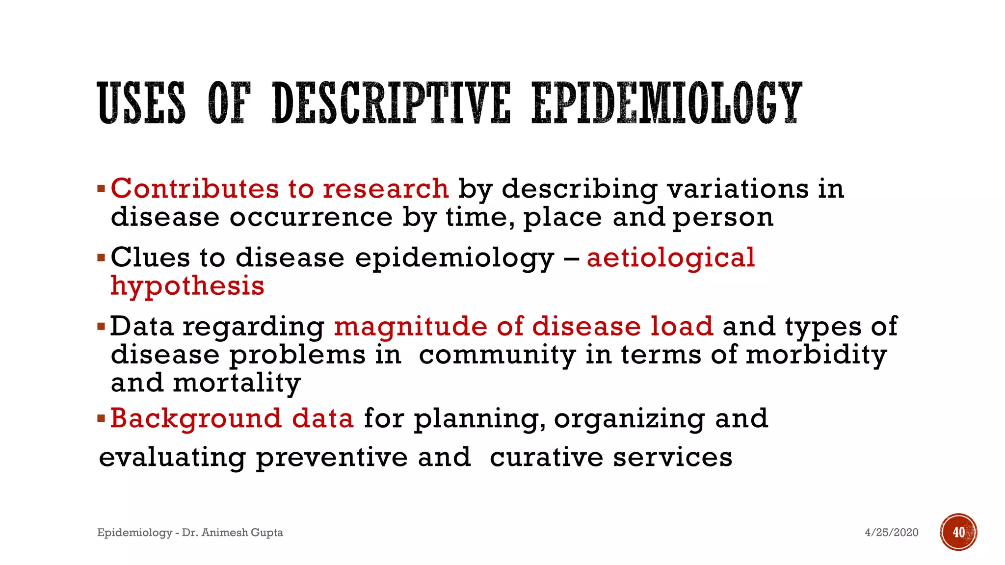 ▪Contributes to research by describing variations in
disease occurrence by time, place and person
▪Clues to disease epidemiology – aetiological
hypothesis
▪Data regarding magnitude of disease load and types of
disease problems in community in terms of morbidity
and mortality
▪Background data for planning, organizing and
evaluating preventive and curative services
4/25/2020Epidemiology - Dr. Animesh Gupta 40
 