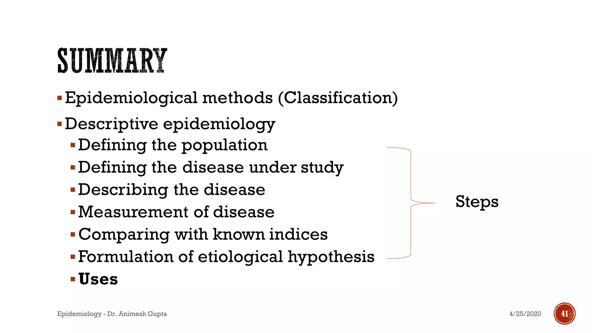 ▪Epidemiological methods (Classification)
▪Descriptive epidemiology
▪Defining the population
▪Defining the disease under study
▪Describing the disease
▪Measurement of disease
▪Comparing with known indices
▪Formulation of etiological hypothesis
▪Uses
4/25/2020Epidemiology - Dr. Animesh Gupta 41
Steps
 