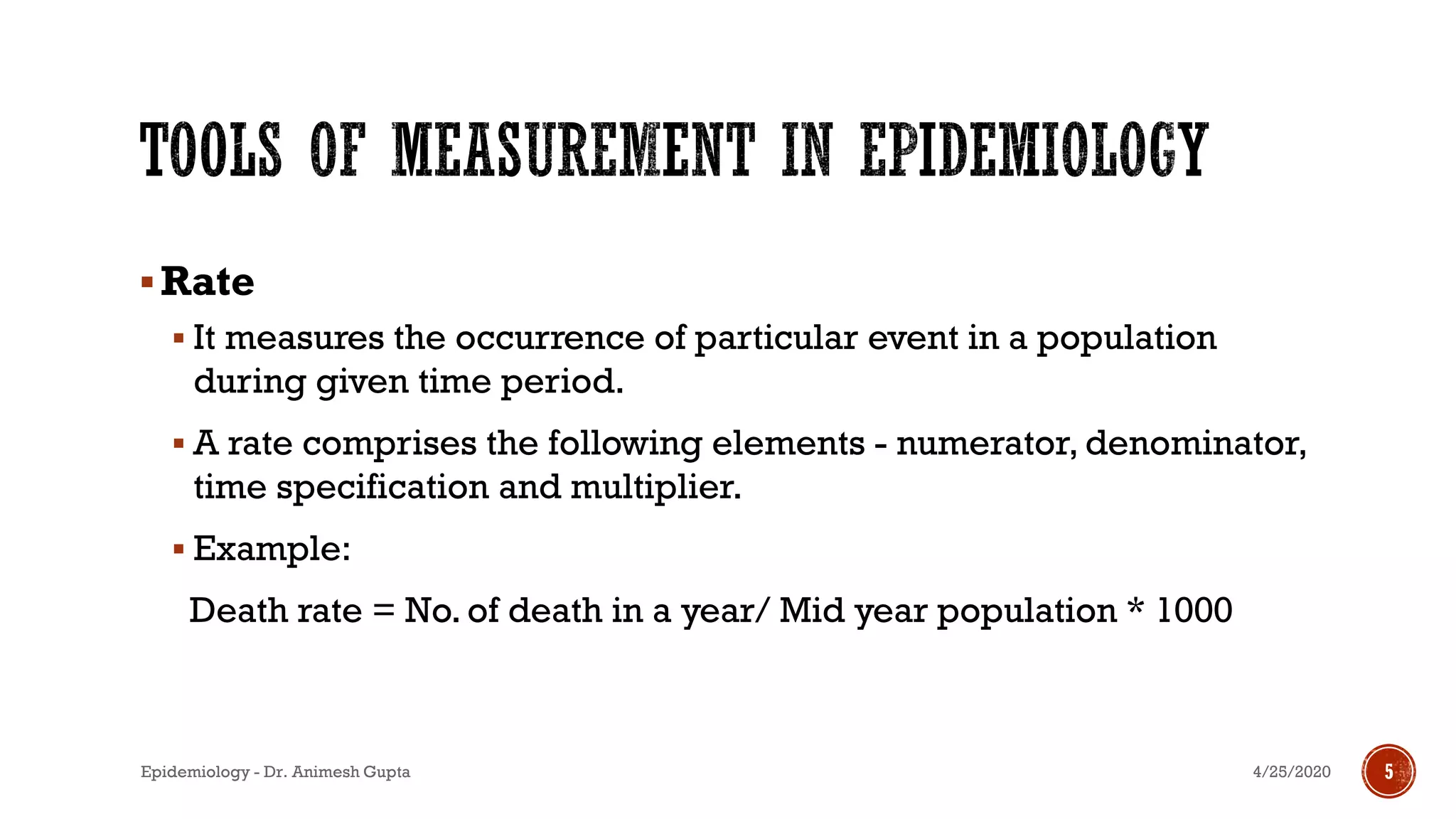 ▪Rate
▪ It measures the occurrence of particular event in a population
during given time period.
▪ A rate comprises the following elements - numerator, denominator,
time specification and multiplier.
▪ Example:
Death rate = No. of death in a year/ Mid year population * 1000
4/25/2020Epidemiology - Dr. Animesh Gupta 5
 