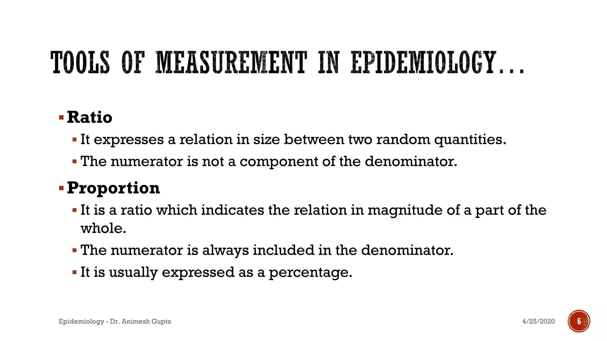 ▪Ratio
▪ It expresses a relation in size between two random quantities.
▪ The numerator is not a component of the denominator.
▪Proportion
▪ It is a ratio which indicates the relation in magnitude of a part of the
whole.
▪ The numerator is always included in the denominator.
▪ It is usually expressed as a percentage.
4/25/2020Epidemiology - Dr. Animesh Gupta 6
 
