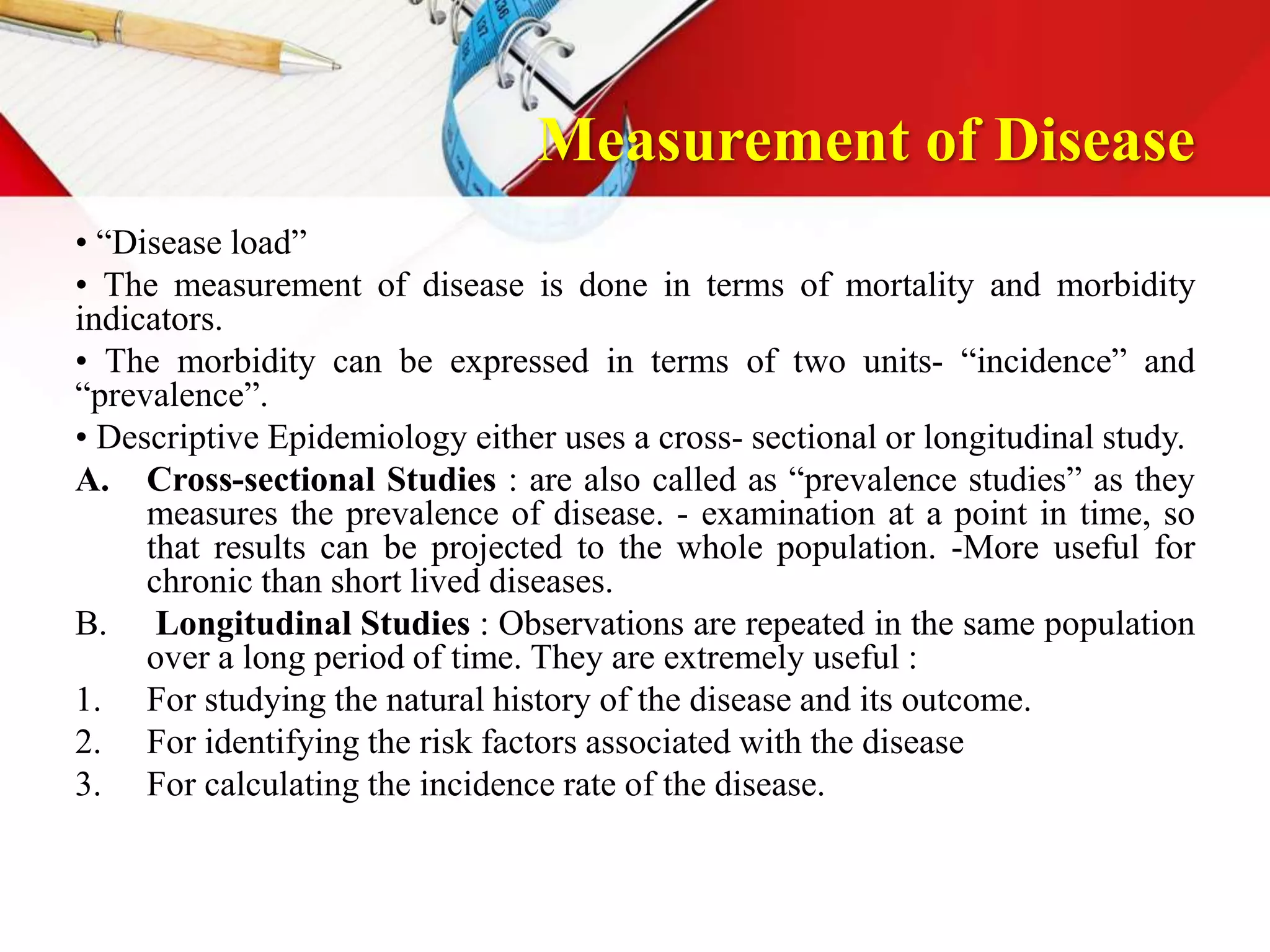 Measurement of Disease
• “Disease load”
• The measurement of disease is done in terms of mortality and morbidity
indicators.
• The morbidity can be expressed in terms of two units- “incidence” and
“prevalence”.
• Descriptive Epidemiology either uses a cross- sectional or longitudinal study.
A. Cross-sectional Studies : are also called as “prevalence studies” as they
measures the prevalence of disease. - examination at a point in time, so
that results can be projected to the whole population. -More useful for
chronic than short lived diseases.
B. Longitudinal Studies : Observations are repeated in the same population
over a long period of time. They are extremely useful :
1. For studying the natural history of the disease and its outcome.
2. For identifying the risk factors associated with the disease
3. For calculating the incidence rate of the disease.
 