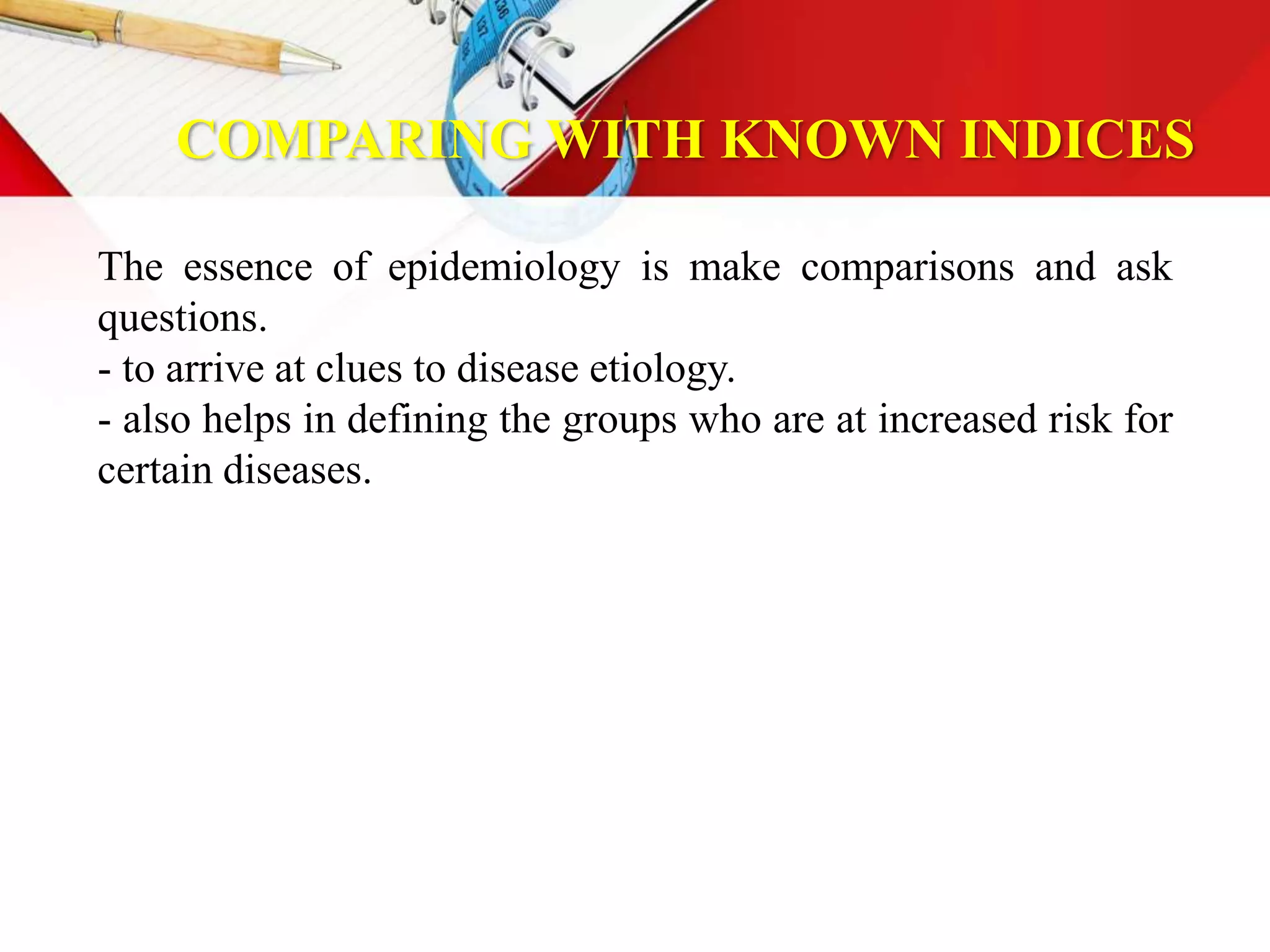 COMPARING WITH KNOWN INDICES
The essence of epidemiology is make comparisons and ask
questions.
- to arrive at clues to disease etiology.
- also helps in defining the groups who are at increased risk for
certain diseases.
 