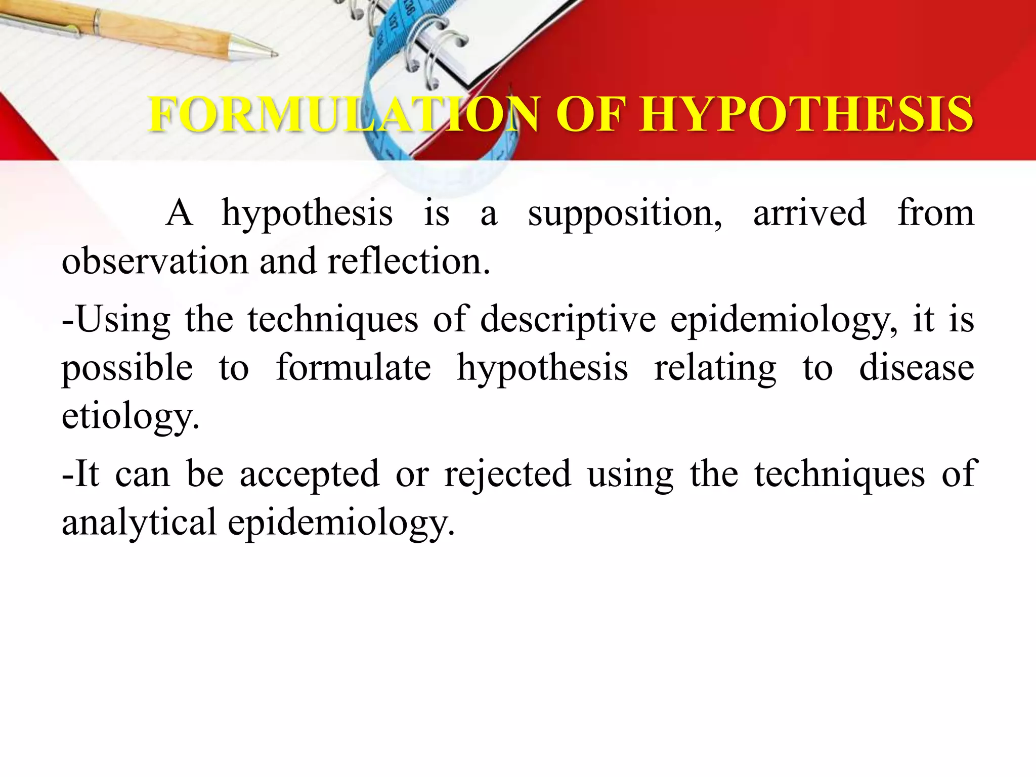 FORMULATION OF HYPOTHESIS
A hypothesis is a supposition, arrived from
observation and reflection.
-Using the techniques of descriptive epidemiology, it is
possible to formulate hypothesis relating to disease
etiology.
-It can be accepted or rejected using the techniques of
analytical epidemiology.
 