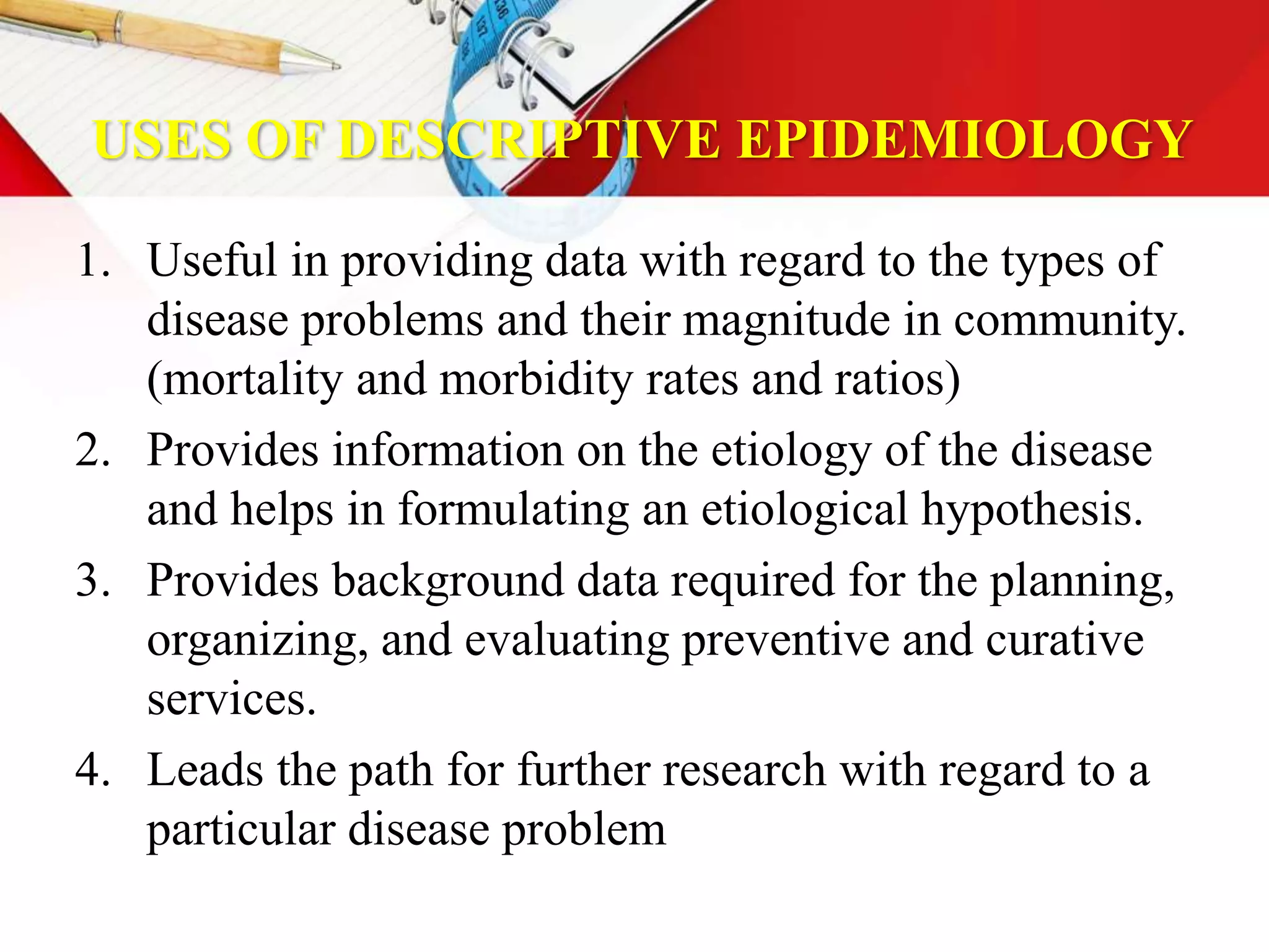 USES OF DESCRIPTIVE EPIDEMIOLOGY
1. Useful in providing data with regard to the types of
disease problems and their magnitude in community.
(mortality and morbidity rates and ratios)
2. Provides information on the etiology of the disease
and helps in formulating an etiological hypothesis.
3. Provides background data required for the planning,
organizing, and evaluating preventive and curative
services.
4. Leads the path for further research with regard to a
particular disease problem
 