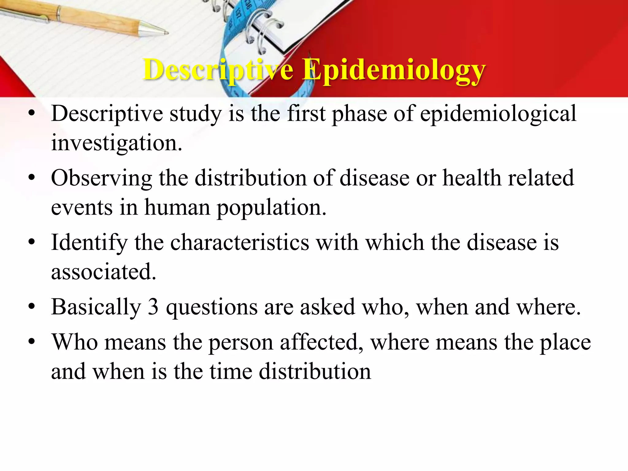 Descriptive Epidemiology
• Descriptive study is the first phase of epidemiological
investigation.
• Observing the distribution of disease or health related
events in human population.
• Identify the characteristics with which the disease is
associated.
• Basically 3 questions are asked who, when and where.
• Who means the person affected, where means the place
and when is the time distribution
 