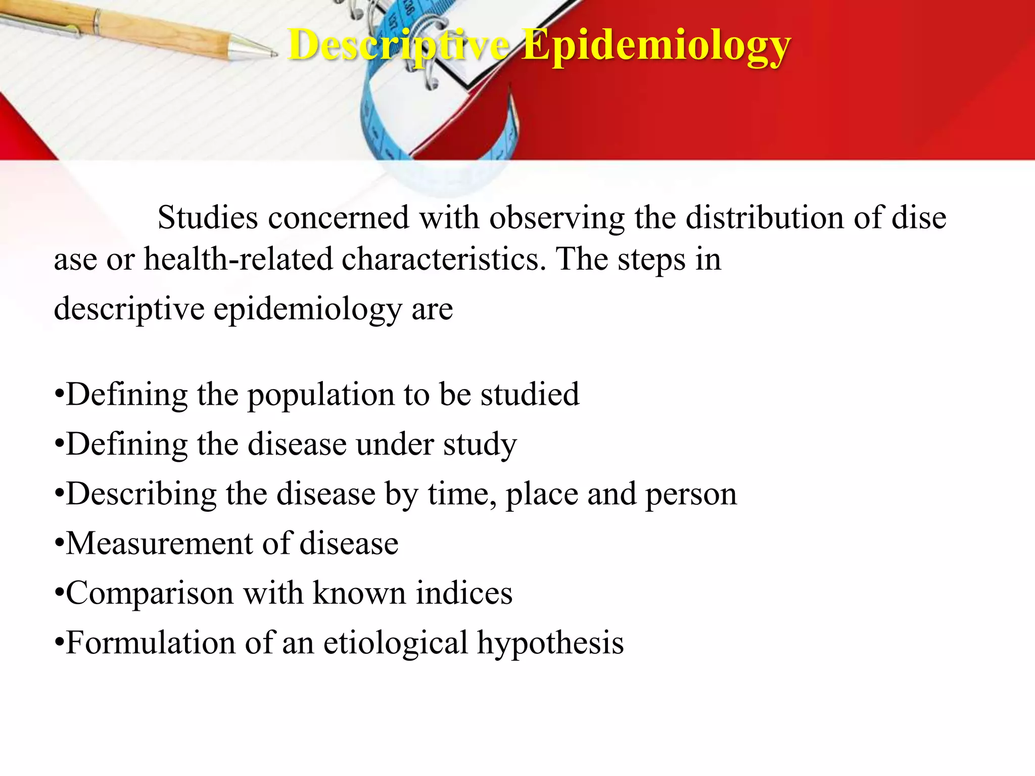 Descriptive Epidemiology
Studies concerned with observing the distribution of dise
ase or health-related characteristics. The steps in
descriptive epidemiology are
•Defining the population to be studied
•Defining the disease under study
•Describing the disease by time, place and person
•Measurement of disease
•Comparison with known indices
•Formulation of an etiological hypothesis
 
