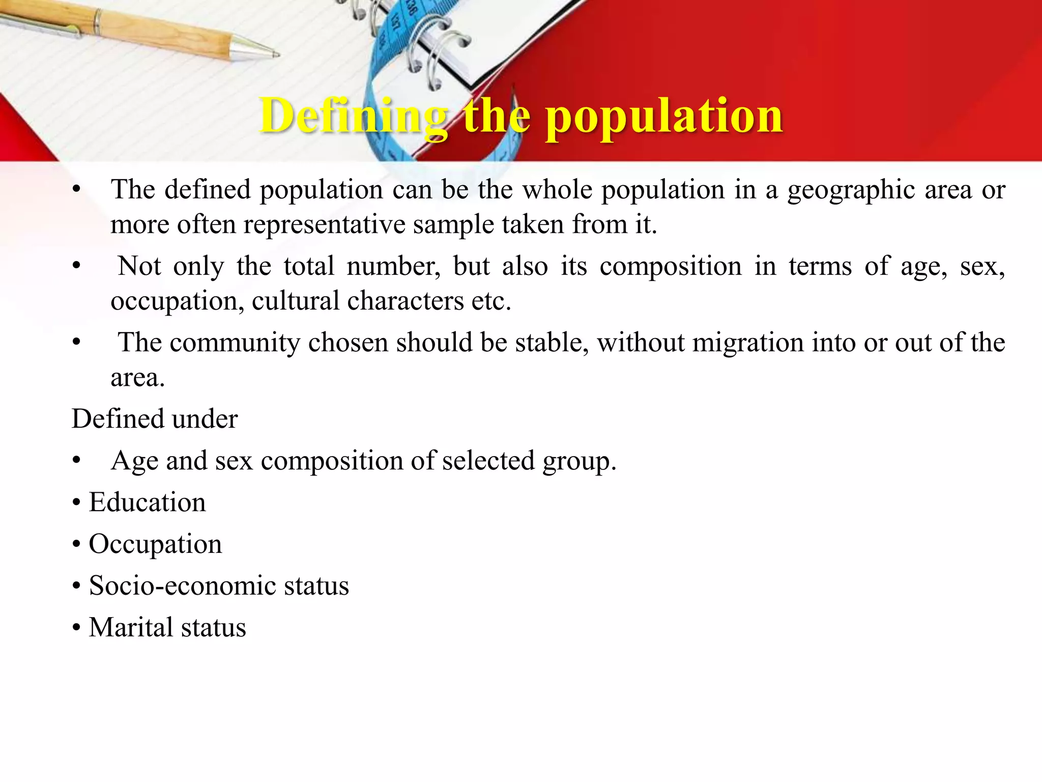 Defining the population
• The defined population can be the whole population in a geographic area or
more often representative sample taken from it.
• Not only the total number, but also its composition in terms of age, sex,
occupation, cultural characters etc.
• The community chosen should be stable, without migration into or out of the
area.
Defined under
• Age and sex composition of selected group.
• Education
• Occupation
• Socio-economic status
• Marital status
 