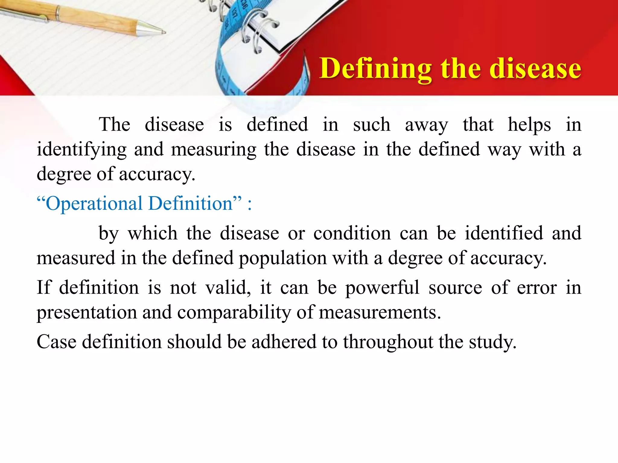 Defining the disease
The disease is defined in such away that helps in
identifying and measuring the disease in the defined way with a
degree of accuracy.
“Operational Definition” :
by which the disease or condition can be identified and
measured in the defined population with a degree of accuracy.
If definition is not valid, it can be powerful source of error in
presentation and comparability of measurements.
Case definition should be adhered to throughout the study.
 