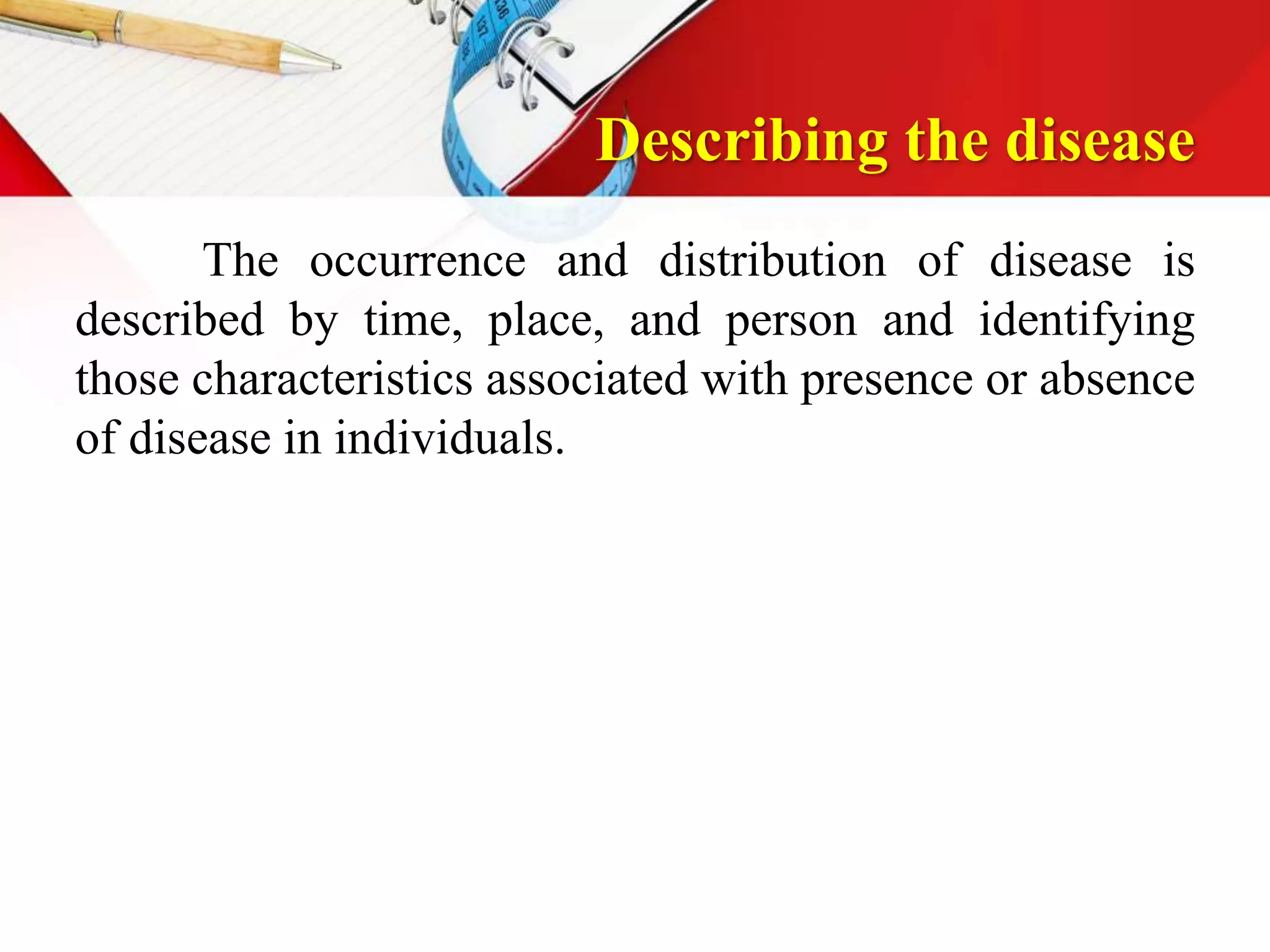 Describing the disease
The occurrence and distribution of disease is
described by time, place, and person and identifying
those characteristics associated with presence or absence
of disease in individuals.
 
