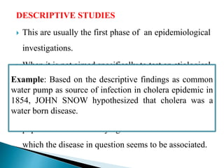 DESCRIPTIVE STUDIES
 This are usually the first phase of an epidemiological
investigations.
 When it is not aimed specifically to test an etiological
hypothesis, it is called as “descriptive study”.
 They concerned with observing the distribution of
disease or health related characteristics in human
population and identifying the characteristics with
which the disease in question seems to be associated.
Example: Based on the descriptive findings as common
water pump as source of infection in cholera epidemic in
1854, JOHN SNOW hypothesized that cholera was a
water born disease.
 