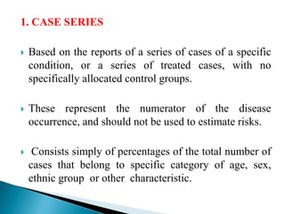 1. CASE SERIES
 Based on the reports of a series of cases of a specific
condition, or a series of treated cases, with no
specifically allocated control groups.
 These represent the numerator of the disease
occurrence, and should not be used to estimate risks.
 Consists simply of percentages of the total number of
cases that belong to specific category of age, sex,
ethnic group or other characteristic.
 