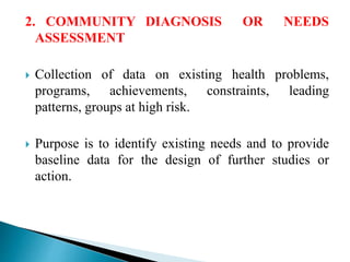 2. COMMUNITY DIAGNOSIS OR NEEDS
ASSESSMENT
 Collection of data on existing health problems,
programs, achievements, constraints, leading
patterns, groups at high risk.
 Purpose is to identify existing needs and to provide
baseline data for the design of further studies or
action.
 