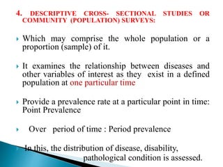 4. DESCRIPTIVE CROSS- SECTIONAL STUDIES OR
COMMUNITY (POPULATION) SURVEYS:
 Which may comprise the whole population or a
proportion (sample) of it.
 It examines the relationship between diseases and
other variables of interest as they exist in a defined
population at one particular time
 Provide a prevalence rate at a particular point in time:
Point Prevalence
 Over period of time : Period prevalence
 In this, the distribution of disease, disability,
pathological condition is assessed.
 