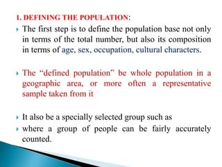 1. DEFINING THE POPULATION:
 The first step is to define the population base not only
in terms of the total number, but also its composition
in terms of age, sex, occupation, cultural characters.
 The “defined population” be whole population in a
geographic area, or more often a representative
sample taken from it
 It also be a specially selected group such as
 where a group of people can be fairly accurately
counted.
 