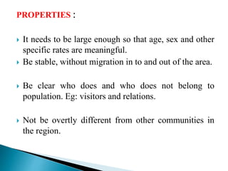 PROPERTIES :
 It needs to be large enough so that age, sex and other
specific rates are meaningful.
 Be stable, without migration in to and out of the area.
 Be clear who does and who does not belong to
population. Eg: visitors and relations.
 Not be overtly different from other communities in
the region.
 