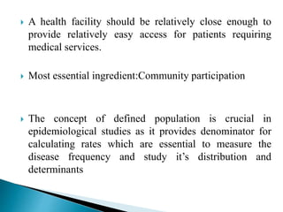  A health facility should be relatively close enough to
provide relatively easy access for patients requiring
medical services.
 Most essential ingredient:Community participation
 The concept of defined population is crucial in
epidemiological studies as it provides denominator for
calculating rates which are essential to measure the
disease frequency and study it’s distribution and
determinants
 