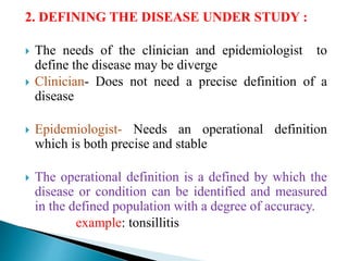 2. DEFINING THE DISEASE UNDER STUDY :
 The needs of the clinician and epidemiologist to
define the disease may be diverge
 Clinician- Does not need a precise definition of a
disease
 Epidemiologist- Needs an operational definition
which is both precise and stable
 The operational definition is a defined by which the
disease or condition can be identified and measured
in the defined population with a degree of accuracy.
example: tonsillitis
 
