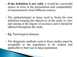  If the definition is not valid, it would be a powerful
source of error in the presentation and comparability
of measurements from different sources.
 The epidemiologist at times need to frame his own
definition keeping the objectives of the study in view
and aiming at the degree of accuracy and it should be
adhered throughout the study.
 Eg: Neurological diseases
 The diagnostic methods used in these studies must be
acceptable to the population to be studied and
applicable to their use in large population
 