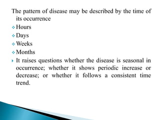The pattern of disease may be described by the time of
its occurrence
 Hours
 Days
 Weeks
 Months
 It raises questions whether the disease is seasonal in
occurrence; whether it shows periodic increase or
decrease; or whether it follows a consistent time
trend.
 
