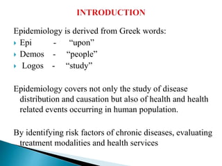 Epidemiology is derived from Greek words:
 Epi - “upon”
 Demos - “people”
 Logos - “study”
Epidemiology covers not only the study of disease
distribution and causation but also of health and health
related events occurring in human population.
By identifying risk factors of chronic diseases, evaluating
treatment modalities and health services
 