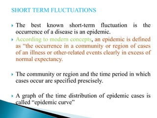SHORT TERM FLUCTUATIONS
 The best known short-term fluctuation is the
occurrence of a disease is an epidemic.
 According to modern concepts, an epidemic is defined
as “the occurrence in a community or region of cases
of an illness or other-related events clearly in excess of
normal expectancy.
 The community or region and the time period in which
cases occur are specified prescisely.
 A graph of the time distribution of epidemic cases is
called “epidemic curve”
 