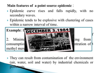 Main features of a point source epidemic :
 Epidemic curve rises and falls rapidly, with no
secondary waves.
 Epidemic tends to be explosive with clustering of cases
within a narrow interval of time.
 All the cases develop within one incubation period of
disease.
 The common source epidemics are frequently, but not
always due to an exposure of an infectious agent.
 They can result from contamination of the environment
(air, water, soil and water) by industrial chemicals or
pollutants.
Example: Bhopal gas tragedy in India.
2. Minimata disease in Japan resulting from
consumption of fish containing high concentration of
methyl mercury
 