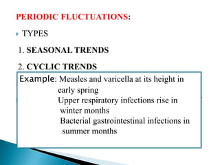 PERIODIC FLUCTUATIONS:
 TYPES
1. SEASONAL TRENDS
2. CYCLIC TRENDS
SEASONAL TRENDS:
 Seasonal variations is a well known characteristic of
many communicable diseases
Example: Measles and varicella at its height in
early spring
Upper respiratory infections rise in
winter months
Bacterial gastrointestinal infections in
summer months
 