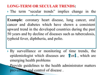 LONG-TERM OR SECULAR TRENDS:
 The term “secular trends” implies change in the
occurrence of disease (i.e. progressive increase or
decrease) over a long period of time, generally several
years or decades.
 It implies a consistent change in a particular direction
or a definite movement in one direction.
 By surveillance or monitoring of time trends, the
epidemiologist which diseases are or , which are
emerging health problems
 Provide guidelines to the health administrator matters
prevention and control of disease .
Example: coronary heart disease, lung cancer, oral
cancer and diabetes which have shown a consistent
upward trend in the developed countries during the past
50 years and by decline of diseases such as tuberculosis,
typhoid fever, diphtheria, and polio.
 