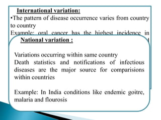 International variation:
•The pattern of disease occurrence varies from country
to country
Example: oral cancer has the highest incidence in
countries like India, Bangladesh, Srilanka and
relatively rare in western world
•The World Health Organization ha played a major role
in the improvement and dissemination of international
statistics related to health
National variation :
Variations occurring within same country
Death statistics and notifications of infectious
diseases are the major source for comparisions
within countries
Example: In India conditions like endemic goitre,
malaria and flourosis
 