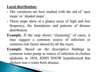 Local distribution:
 The variations are best studied with the aid of ‘spot
maps’ or ‘shaded maps’.
 These maps show at a glance areas of high and low
frequency, the boundaries and patterns of disease
distribution.
Example: If the map shows “clustering” of cases, it
may suggest a common source of infection or
common risk factor shared by all the cases.
Example: Based on the descriptive findings as
common water pump as source of infection in cholera
epidemic in 1854, JOHN SNOW hypothesized that
cholera was a water born disease.
 