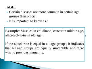 AGE:
 Certain diseases are more common in certain age
groups than others.
 It is important to know as :
1. it may assist in understanding the factors responsible
for the development of disease
2. It may produce indirect effects that must be taken
account of
3. Helpful in assigning services to needy parts of
population or community
Example: Measles in childhood, cancer in middle age,
atherosclerosis in old age.
If the attack rate is equal in all age groups, it indicates
that all age groups are equally susceptible and there
was no previous immunity.
 