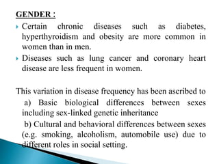 GENDER :
 Certain chronic diseases such as diabetes,
hyperthyroidism and obesity are more common in
women than in men.
 Diseases such as lung cancer and coronary heart
disease are less frequent in women.
This variation in disease frequency has been ascribed to
a) Basic biological differences between sexes
including sex-linked genetic inheritance
b) Cultural and behavioral differences between sexes
(e.g. smoking, alcoholism, automobile use) due to
different roles in social setting.
 