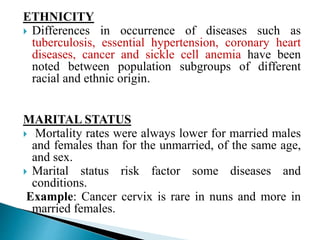 ETHNICITY
 Differences in occurrence of diseases such as
tuberculosis, essential hypertension, coronary heart
diseases, cancer and sickle cell anemia have been
noted between population subgroups of different
racial and ethnic origin.
MARITAL STATUS
 Mortality rates were always lower for married males
and females than for the unmarried, of the same age,
and sex.
 Marital status risk factor some diseases and
conditions.
Example: Cancer cervix is rare in nuns and more in
married females.
 