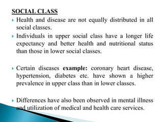 SOCIAL CLASS
 Health and disease are not equally distributed in all
social classes.
 Individuals in upper social class have a longer life
expectancy and better health and nutritional status
than those in lower social classes.
 Certain diseases example: coronary heart disease,
hypertension, diabetes etc. have shown a higher
prevalence in upper class than in lower classes.
 Differences have also been observed in mental illness
and utilization of medical and health care services.
 