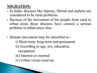 MIGRATION:
 In India, diseases like leprosy, filarial and malaria are
considered to be rural problems.
 Because of the movement of the people from rural to
urban areas these diseases have created a serious
problem in urban areas also.
 Human movement may be classified as -
i) Short-term, long-term and permanent
ii) According to age, sex, education,
occupation
iii) Internal or external
iv) Urban versus rural etc.
 