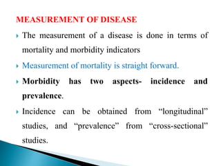 MEASUREMENT OF DISEASE
 The measurement of a disease is done in terms of
mortality and morbidity indicators
 Measurement of mortality is straight forward.
 Morbidity has two aspects- incidence and
prevalence.
 Incidence can be obtained from “longitudinal”
studies, and “prevalence” from “cross-sectional”
studies.
 
