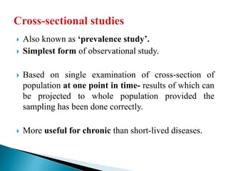  Also known as ‘prevalence study’.
 Simplest form of observational study.
 Based on single examination of cross-section of
population at one point in time- results of which can
be projected to whole population provided the
sampling has been done correctly.
 More useful for chronic than short-lived diseases.
 