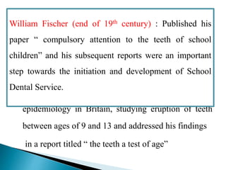  Sir John Lincour : Reported first dental field studies
in which details of the health habits and dental state
of 96 old ex-service pensioners were collected
 Edwin Saunders : Carried a first systematic dental
epidemiology in Britain, studying eruption of teeth
between ages of 9 and 13 and addressed his findings
in a report titled “ the teeth a test of age”
William Fischer (end of 19th century) : Published his
paper “ compulsory attention to the teeth of school
children” and his subsequent reports were an important
step towards the initiation and development of School
Dental Service.
 