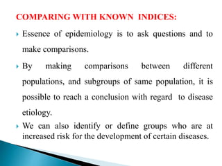 COMPARING WITH KNOWN INDICES:
 Essence of epidemiology is to ask questions and to
make comparisons.
 By making comparisons between different
populations, and subgroups of same population, it is
possible to reach a conclusion with regard to disease
etiology.
 We can also identify or define groups who are at
increased risk for the development of certain diseases.
 