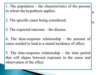FORMULATION OF HYPOTHESIS:
 A hypotheses is a supposition, arrived at from
observation or reflection.
 It can be accepted or rejected, using the techniques
of analytical epidemiology.
 An epidemiological hypothesis should specify:
1. The population – the characteristics of the persons
to whom the hypothesis applies.
2. The specific cause being considered.
3. The expected outcome – the disease.
4. The dose-response relationship – the amount of
cause needed to lead to a stated incidence of effect.
5. The time-response relationship – the time period
that will elapse between exposure to the cause and
observation of the effect
 