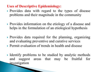 Uses of Descriptive Epidemiology:
 Provides data with regard to the types of disease
problems and their magnitude in the community
 Provides information on the etiology of a disease and
helps in the formulation of an etiological hypothesis
 Provides data required for the planning, organizing
and evaluating preventive and curative services
 Permit evaluation of trends in health and disease
 Identify problems to be studied by analytic methods
and suggest areas that may be fruitful for
investigation
 