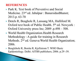 REFERENCES
 Park K. Text book of Preventive and Social
Medicine. 23rd ed. Jabalpur : BanarsidasBhanot;
2013.p. 63-70
 Detels R, Beaghole R, Lansang MA, Hulliford M.
Oxford text book of Public Health. 5th ed. Newyork :
Oxford University press Inc; 2009 .p.498 – 508.
 World Health Organization.Health Research
Methodology : A guide for training in Research
Methods. 2nd ed. Geneva:World Health Organization;
2006.
 Beaglehole R, Bonita R, Kjellstrom T. WHO Basic
Epidemiology. Delhi: AITBS publishers; 2006. p.29 -39.
 